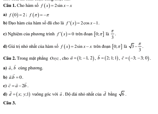 Cho hàm số f(x)=2sin x-x
a) f(0)=2; f(π )=-π
b) Đạo hàm của hàm số đã cho là f'(x)=2cos x-1. 
c) Nghiệm của phương trình f'(x)=0 trên đoạn [0;π ] là  π /3 . 
d) Giá trị nhỏ nhất của hàm số f(x)=2sin x-x trên đoạn [0;π ] là sqrt(3)- π /3 . 
Câu 2. Trong mặt phăng Oxyz , cho vector a=(1;-1,2), vector b=(2;1;1), vector c=(-3;-3;0). 
a) vector a, vector b cùng phương. 
b) vector avector b=0. 
c) vector c=vector a-2vector b. 
d) vector d=(x;y;1) vuông góc với vector a. Độ dài nhỏ nhất của vector d bằng sqrt(6). 
Câu 3.