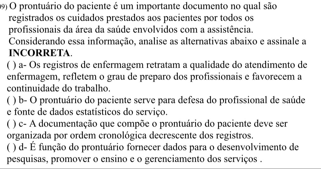 prontuário do paciente é um importante documento no qual são
registrados os cuidados prestados aos pacientes por todos os
profissionais da área da saúde envolvidos com a assistência.
Considerando essa informação, analise as alternativas abaixo e assinale a
INCORRETA.
( ) a- Os registros de enfermagem retratam a qualidade do atendimento de
enfermagem, refletem o grau de preparo dos profissionais e favorecem a
continuidade do trabalho.
( ) b- O prontuário do paciente serve para defesa do profissional de saúde
e fonte de dados estatísticos do serviço.
C ( ) c- A documentação que compõe o prontuário do paciente deve ser
organizada por ordem cronológica decrescente dos registros.
( ) d- É função do prontuário fornecer dados para o desenvolvimento de
pesquisas, promover o ensino e o gerenciamento dos serviços .