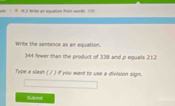 ade M.2 Write an equation from words F6R 
Write the sentence as an equation.
344 fewer than the product of 338 and p equals 212
Type a slash ( / ) if you want to use a division sign. 
Submit