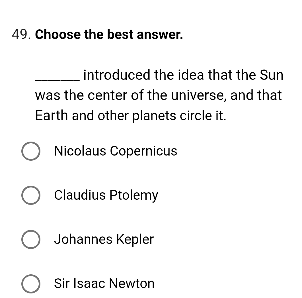 Choose the best answer.
_introduced the idea that the Sun
was the center of the universe, and that
Earth and other planets circle it.
Nicolaus Copernicus
Claudius Ptolemy
Johannes Kepler
Sir Isaac Newton