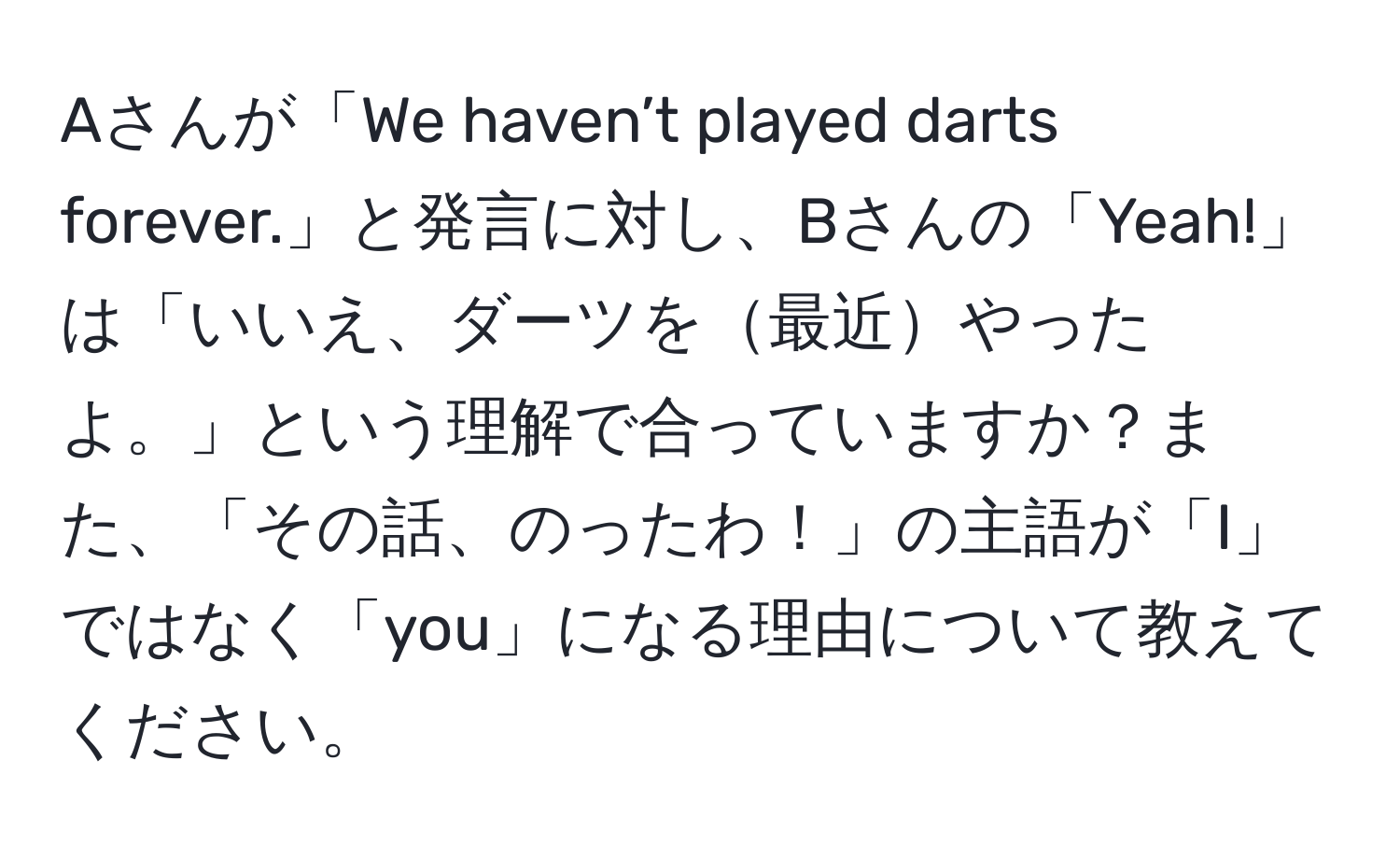 Aさんが「We haven’t played darts forever.」と発言に対し、Bさんの「Yeah!」は「いいえ、ダーツを最近やったよ。」という理解で合っていますか？また、「その話、のったわ！」の主語が「I」ではなく「you」になる理由について教えてください。