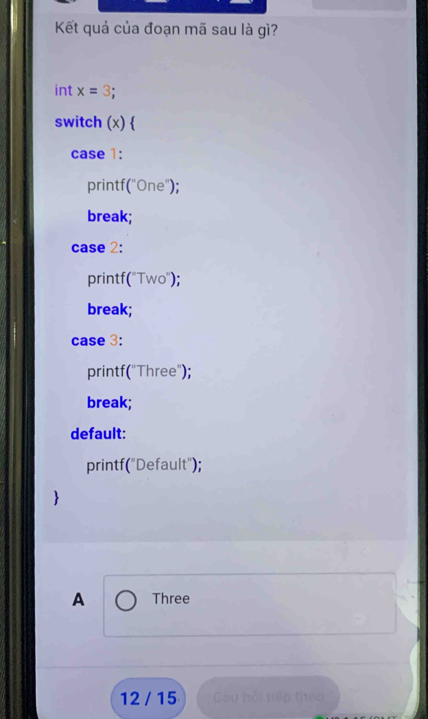 Kết quả của đoạn mã sau là gì?
int x=3.
switch (x) 
case 1:
printf("One");
break;
case 2:
printf("Two");
break;
case 3:
printf("Three");
break;
default:
printf("Default");
>
A Three
12 / 15 Câu hội tiếp theo