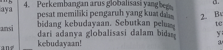 laya 4. Perkembangan arus globalisasi yang begitu 
d. 
pesat memiliki pengaruh yang kuat dalam 2. Bu 
ansi bidang kebudayaan. Sebutkan peluang 
te 
dari adanya globalisasi dalam bidang y 
ang kebudayaan! 
a