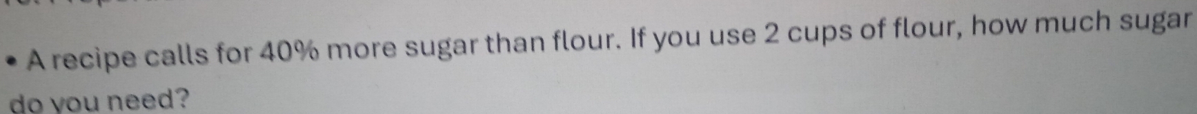 A recipe calls for 40% more sugar than flour. If you use 2 cups of flour, how much sugar 
do you need?