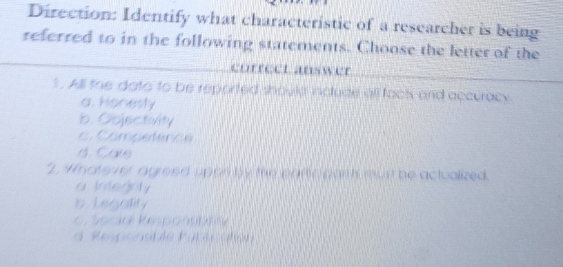 Direction: Identify what characteristic of a researcher is being
referred to in the following statements. Choose the letter of the
correct answer
1 . All the dato to be reported should include all facts and accurack
a. Honesly
b. Objectivity
Competence
d. Cale
"2. Mnate ver agreed upen by the partic parits must be actualized.
a Integnly
b Legality
Socir Kespon
d Responsble Fúblc afc