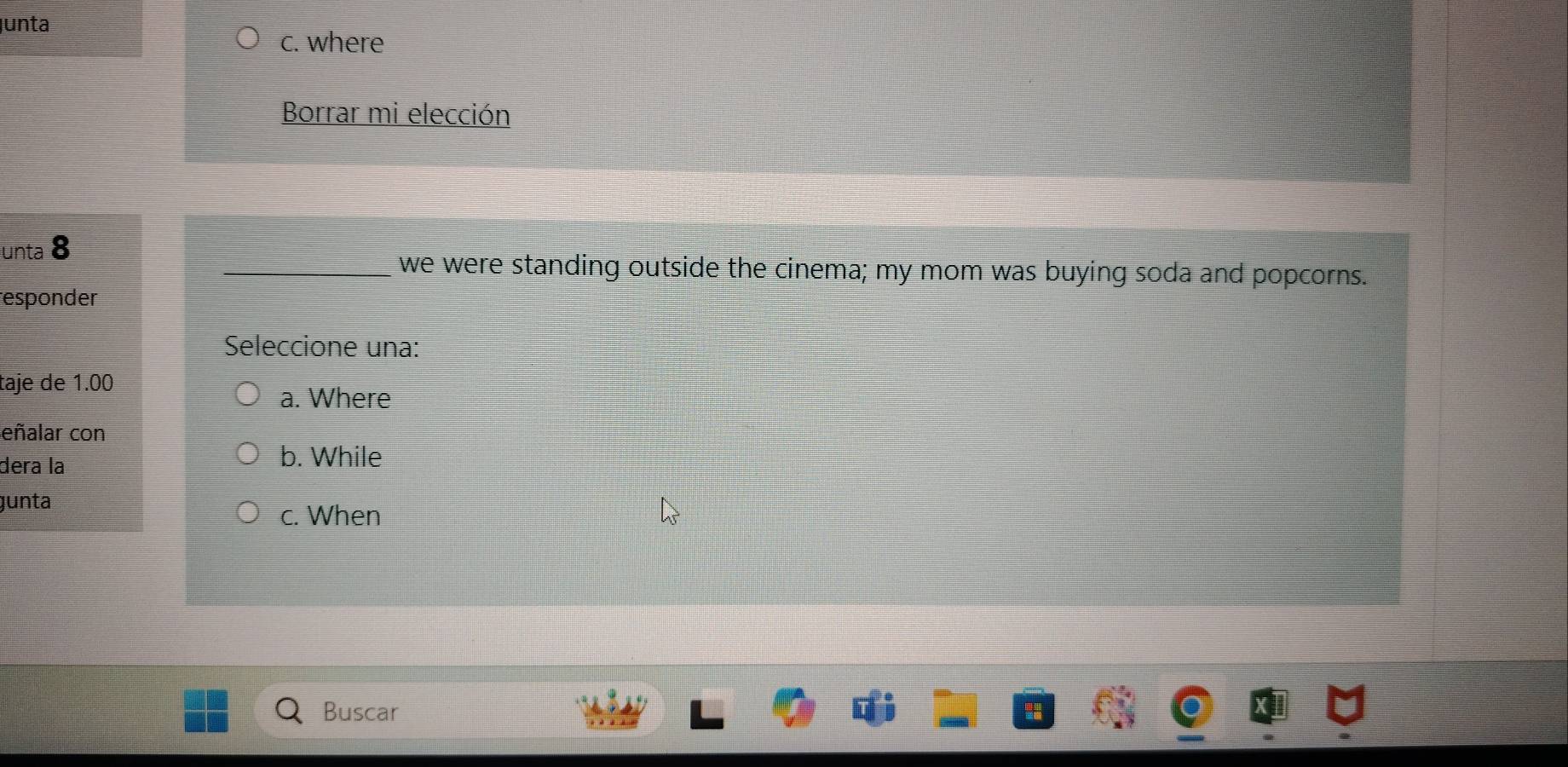 unta
c. where
Borrar mi elección
unta 8
_we were standing outside the cinema; my mom was buying soda and popcorns.
responder
Seleccione una:
taje de 1.00
a. Where
eñalar con
dera la
b. While
gunta
c. When
Buscar