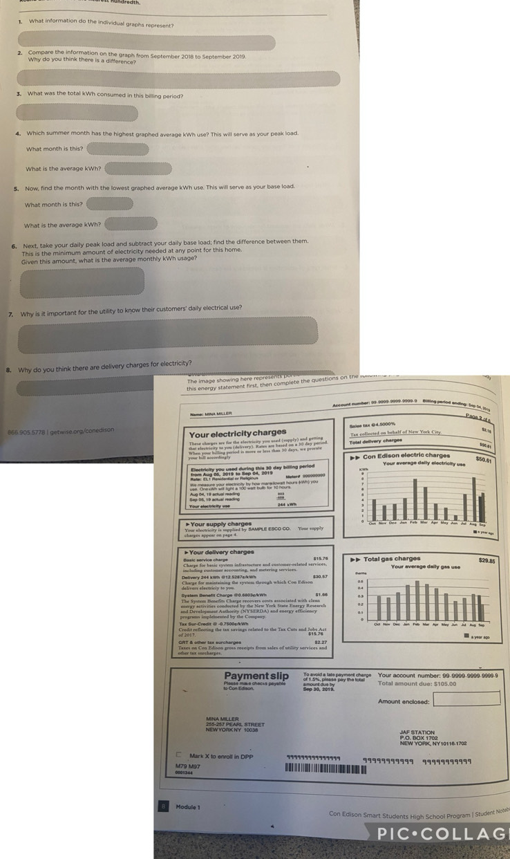 What information do the individual graphs represent?
2. Compare the information on the graph from September 2018 to September 2019.
Why do you think there is a difference?
. What was the total kWh consumed in this billing period?
4. Which summer month has the highest graphed average kWh use? This will serve as your peak load.
What month is this?
What is the average kWh?
5, Now, find the month with the lowest graphed average kWh use. This will serve as your base load.
What month is this?
What is the average kWh?
6. Next, take your daily peak load and subtract your daily base load; find the difference between them.
This is the minimum amount of electricity needed at any point for this home.
Given this amount, what is the average monthly kWh usage?
7. Why is it important for the utility to know their customers' daily electrical use?
8. Why do you think there are delivery charges for electricity?
The image showin  here represe t r
this energy statement first, then complete the questions on the r 
At pund humber: 99-9909-9999-9999-9 Billing period ending: 5up 01,2019
Pace 2 ol 
Your electricity charges Sales tax ©4.5000%
@66.905.5778 | getwise.org/conedison
Tax collected on behalf of New York City
Total delivery charges
Nm Ap 6n, 2019 1o ep 0, 01  ain paried Metor# 0000000==
We mosne your sactroy by hou mary toual hours (an) you
Your electvicity is supplied by SAMPLE ESCO CO. Your supply
* Your delivery charges
including customer accounting, and metering services.
Delivery 244 kWh @12.5287s/kWh
System Benefit Charge @0.6803s/kWh
Credit reflecting the tax savings related to the Tax Cuts and Jobs Act 
GRT & other tax surcharges 82.27
Payment slip Total amount due: $105.00
lo Con Edno Chacta payacló
Amount enclosed:
Mark X to enroll in DPP
99999999999
M7B Mº7
. 
Module 
Con Edison Smart Students High School Program | Student Noteb
PIC•COLLAG