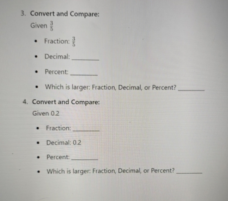 Convert and Compare: 
Given  3/5 
Fraction:  3/5 
Decimal:_ 
Percent:_ 
Which is larger: Fraction, Decimal, or Percent?_ 
4. Convert and Compare: 
Given 0.2
Fraction:_ 
Decimal: 0.2
Percent:_ 
Which is larger: Fraction, Decimal, or Percent?_