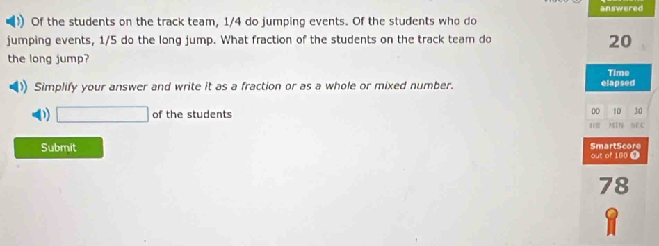 answered 
) Of the students on the track team, 1/4 do jumping events. Of the students who do 
jumping events, 1/5 do the long jump. What fraction of the students on the track team do
20
the long jump? Time 
Simplify your answer and write it as a fraction or as a whole or mixed number. elapsed 
□ of the students 
00 10 30 
14 MIN NE C 
Submit SmartScore 
out of 100 7 
78