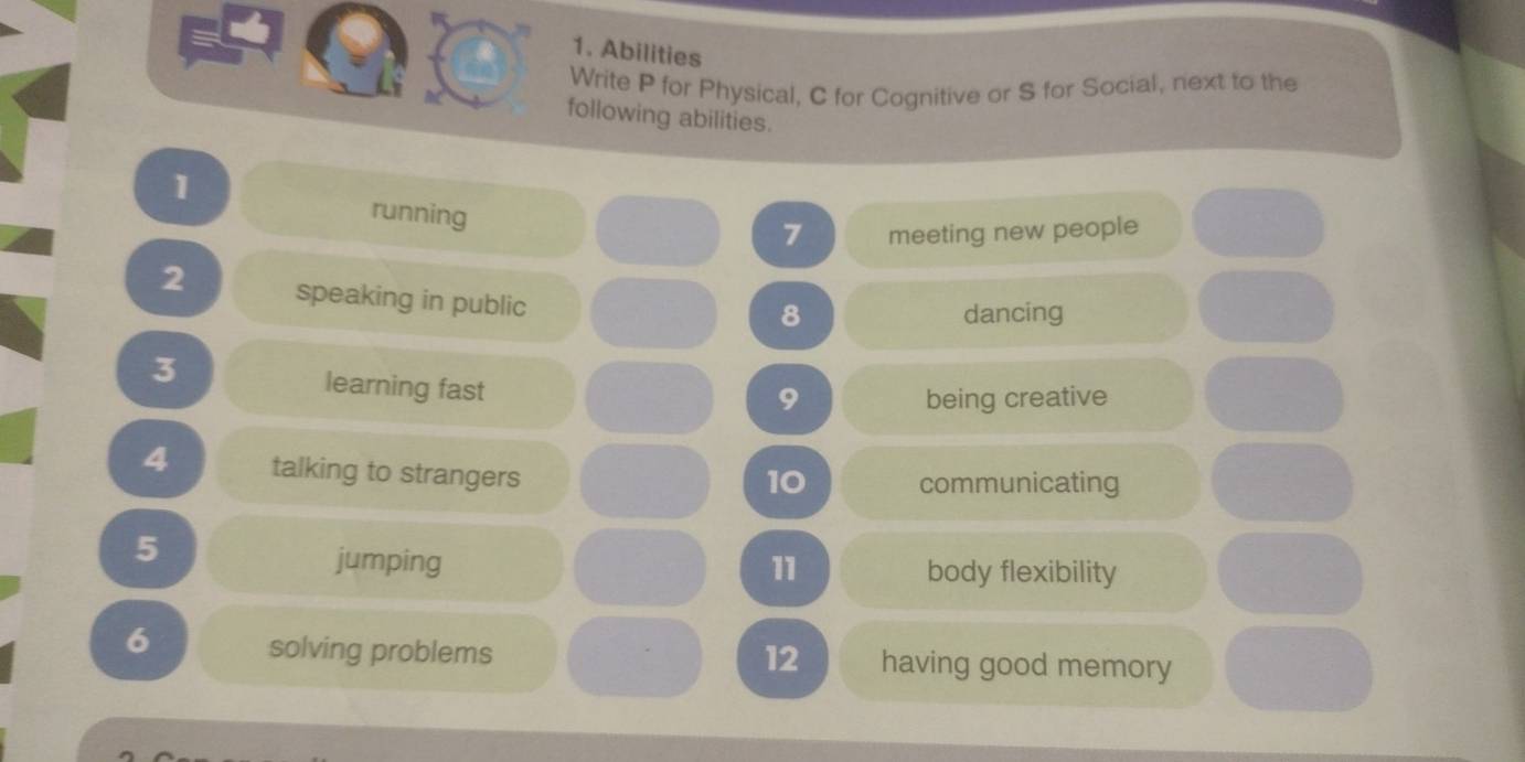 Abilities 
Write P for Physical, C for Cognitive or S for Social, next to the 
following abilities. 
1 
running 
7 meeting new people 
2 speaking in public 
8 dancing 
3 
learning fast 
9 being creative 
4 talking to strangers 
10 communicating 
5 
jumping 11 body flexibility 
6 solving problems 12 having good memory