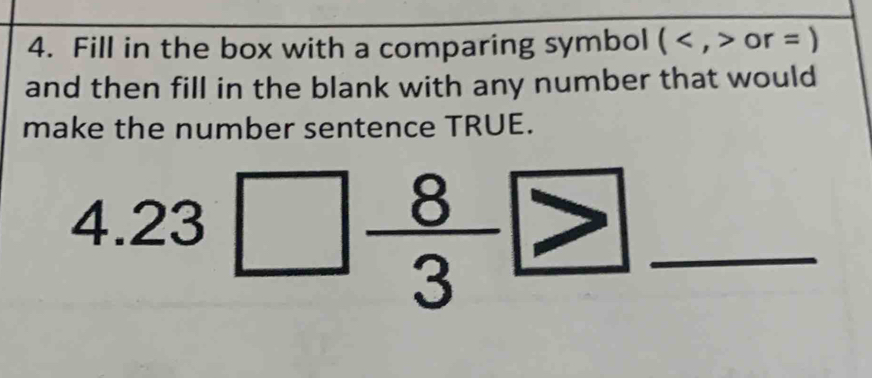 Fill in the box with a comparing symbol (or=)
and then fill in the blank with any number that would 
make the number sentence TRUE.
4.23□  8/3 □ _