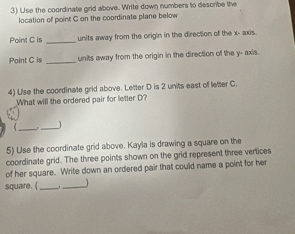 Use the coordinate grid above. Write down numbers to describe the 
location of point C on the coordinate plane below 
Point C is _units away from the origin in the direction of the x - axis. 
Point C is _units away from the origin in the direction of the y - axis. 
4) Use the coordinate grid above. Letter D is 2 units east of letter C. 
What will the ordered pair for letter D? 
_ 
_) 
5) Use the coordinate grid above. Kayla is drawing a square on the 
coordinate grid. The three points shown on the grid represent three vertices 
of her square. Write down an ordered pair that could name a point for her 
square. (_ 
_)