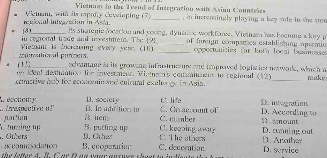 Vietnam in the Trend of Integration with Asian Countries
Vietnam, with its rapidly developing (7) _, is increasingly playing a key role in the tren
regional integration in Asia.
(8)_ its strategic location and young, dynamic workforce, Vietnam has become a key p
in regional trade and investment. The (9)_ of foreign companies establishing operatio
Vietnam is increasing every year, (10) _opportunities for both local businesses
international partners.
(11)_ advantage is its growing infrastructure and improved logistics network, which m
an ideal destination for investment. Vietnam's commitment to regional (12)_ makes
attractive hub for economic and cultural exchange in Asia.
A. economy B. society C. life
D. integration
. Irrespective of B. In addition to C. On account of
D. According to
. portion B. item C. number D. amount
A. turning up B. putting up C. keeping away
D. running out
. Others B. Other C. The others D. Another
. accommodation B. cooperation C. decoration D. service
the letter A. B. C or D on your answer sheet to indica