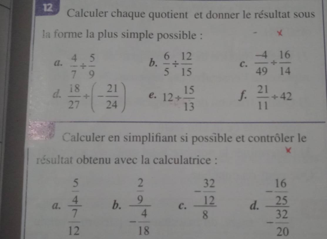 Calculer chaque quotient et donner le résultat sous 
la forme la plus simple possible : 
× 
a.  4/7 /  5/9   6/5 /  12/15   (-4)/49 /  16/14 
b. 
C. 
d.  18/27 / (- 21/24 )  21/11 / 42
e. 12/  15/13 
f. 
Calculer en simplifiant si possible et contrôler le 
résultat obtenu avec la calculatrice : 
a. frac  5/4  7/12  b. frac  2/9 - 4/18  C. frac - 32/12 8 d. frac - 16/25 - 32/20 