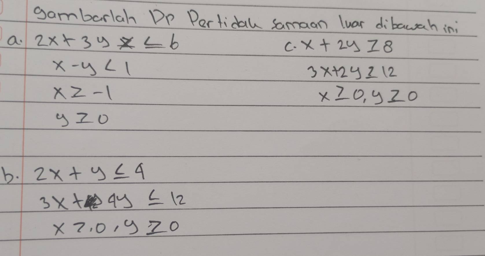 gambarlah DP Pertidal samaan luar dibawah in; 
a. 2x+3yx≤ 6 x+2y≥ 8
C.
x-y<1</tex>
3x+2y≥ 12
x≥ -1
x≥slant 0, y≥slant 0
y≥slant 0
b. 2x+y≤ 4
3x+4y≤ 12
xto .0,y≥slant 0