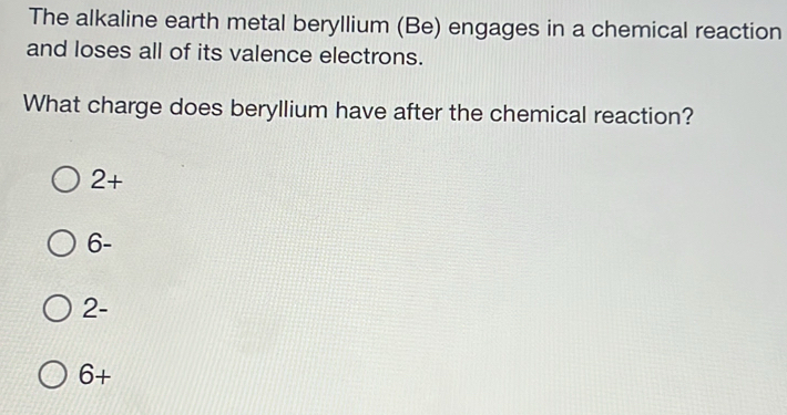 The alkaline earth metal beryllium (Be) engages in a chemical reaction
and loses all of its valence electrons.
What charge does beryllium have after the chemical reaction?
2+
6-
2-
6+