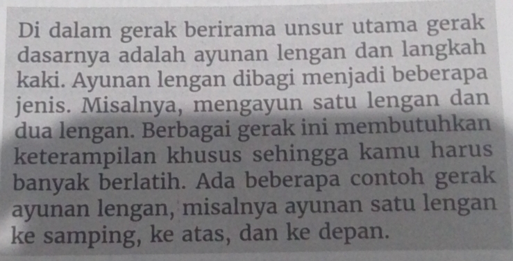 Di dalam gerak berirama unsur utama gerak 
dasarnya adalah ayunan lengan dan langkah 
kaki. Ayunan lengan dibagi menjadi beberapa 
jenis. Misalnya, mengayun satu lengan dan 
dua lengan. Berbagai gerak ini membutuhkan 
keterampilan khusus sehingga kamu harus 
banyak berlatih. Ada beberapa contoh gerak 
ayunan lengan, misalnya ayunan satu lengan 
ke samping, ke atas, dan ke depan.