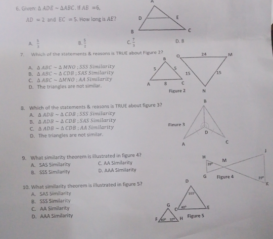 Given: △ ADEsim △ ABC If AB=6,
AD=2 and EC=5. How long is AE?
A.  5/3  B.  5/2  C.  7/3  D. 8
7. Which of the statements & reasons is TRUE about Figure 2?
A. △ ABCsim △ MNO;SSS Similarity
B. △ ABCsim △ CDB;SASSi milarity
C. △ ABCsim △ MNO;AASimilc trity
D. The triangles are not similar. 
8. Which of the statements & reasons is TRUE about figure 3?
A. △ ADBsim △ CDB;SSS Similarity
B. △ ADBsim △ CDB;SAS Similarity
C. △ ADBsim △ CDB;AASimila rity
D. The triangles are not similar. 
9. What similarity theorem is illustrated in figure 4?
A. SAS Similarity C. AA Similarity
B. SSS Similarity D. AAA Similarity
10. What similarity theorem is illustrated in figure 5?
A. SAS Similarity
B. SSS Similarity
C. AA Similarity
D. AAA Similarity Figure 5