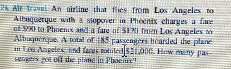 Air travel An airline that flies from Los Angeles to 
Albuquerque with a stopover in Phoenix charges a fare 
of $90 to Phoenix and a fare of $120 from Los Angeles to 
Albuquerque. A total of 185 passengers boarded the plane 
in Los Angeles, and fares totaled $21,000. How many pas- 
sengers got off the plane in Phoenix?