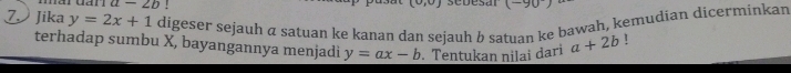 a-2b!
(-90^-)
ZJika y=2x+1 digeser sejauh α satuan ke kanan dan sejauh b satuan ke bawah, kemudian dicerminkar 
terhadap sumbu X, bayangannya menjadi y=ax-b. Tentukan nilai dari a+2b!