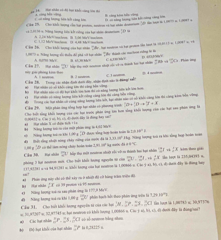 ău 24. Hạt nhân có độ hạt khối càng lớn thi
A. càng bền vững,
B. cảng kém bên vững.
C. có năng lượng liên kết cảng lớn D. có năng lượng liên kết riêng cảng lớn.
Câu 25. Cho khổi lượng của hạt proton; neutron và hạt nhãn deuterium _1^(2D lần lượt là 1,0073 u; 1,0087 u
và 2,0136 u. Năng lượng liên kết riêng của hạt nhân deuterium _1^2D là
A. 2,24 MeV/nucleon. B. 3,06 MeV/nucleon
C. 1,12 MeV/nucleon. D. 4,48 MeV/nucleon.
Câu 26. Cho khối lượng của hạt nhân beginarray)r 10 4endarray Be , hạt neutron và hạt proton lần lượt là 10,0113 u; 1,0087 u; và
1,0073 u. Năng lượng tối thiểu để phá vỡ hạt nhân beginarrayr 10 4endarray Be thành các nucleon riêng lẻ là
D. 653,0 MeV.
A. 0,0701 MeV. B. 65,30 MeV. C. 6,530 MeV.
Câu 27. Hạt nhân _(92)^(235)U hấp thụ một neutron nhiệt rồi vỡ ra thành hai hạt nhãn beginarrayr 95 37endarray Rb và _(55)^(137)Cs. Phản ứng
này giài phóng kèm theo D. 4 neutron.
A. 1 neutron B. 2 neutron. C. 3 neutron
Câu 28. Trong các nhận định dưới đây, nhận định nào là đúng/ saì?
a) Hạt nhân có số khối cảng lớn thì cảng bên vững.
b) Hạt nhân nào có độ hụt khổi lớn hơn thì có năng lượng liên kết lớn hơn.
c) Hạt nhân có năng lượng liên kết riêng cảng lớn thì cảng bền vững.
d) Trong các hạt nhân có cùng năng lượng liên kết, hạt nhân nào có số khối cảng lớn thi cảng kém bên vững
Câu 29. Một phản ứng tổng hợp hạt nhân có phương trình: _1^(2D+_1^2Dto _1^3T+X.
Cho biết tổng khổi lượng của các hạt trước phán ứng lớn hơn tổng khối lượng của các hạt sau phản ứng là
0,00432 u. Các ý a), b), c), d) dưới đây là đúng hay sai?
a) Hạt nhân X có điện tích +1e.
b) Năng lượng toả ra của một phản ứng là 4,02 MeV.
c) Năng lượng toả ra khi 1,00g _1^2D được tổng hợp hoàn toàn là 2,0.10^11)J.
d) Biết rằng nhiệt nóng cháy riêng của nước đá là 3,33.10^5 J/kg. Năng lượng toả ra khi tổng họp hoàn toàn
1,00g_1^(2D có thể làm nóng chảy hoàn toàn 2,91.10^6)kg nước đã ở 0°C.
Câu 30. Hạt nhân _(92)^(235)U hấp thụ một neutron nhiệt rồi vỡ ra thành hai hạt nhân _(53)^(138)I và _2^(AX kèm theo giải
phóng 3 hạt neutron mới. Cho biết khổi lượng nguyên tử của _(92)^(235)U,_(53)^(138)I , và _z^AX lần lượt là 235,04393 u,
137,92281 u và 94,91281 u; khối lượng của hạt neutron là 1,00866 u. Các ý a), b), c), d) dưới đây là đúng hay
sai?
a) Phản ứng này chỉ có thể xảy ra ở nhiệt độ cỡ hàng trăm triệu độ.
b) Hạt nhân _z^AX có 39 proton và 95 neutron.
c) Năng lượng toá ra sau phản ứng là 177,9 MeV.
d) Năng lượng toá ra khi I, D J _(92)^(235)U phân hạch hết theo phản ứng trên là 7,29.10^10)J.
Câu 31. Cho biết khối lượng nguyên tử của các hạt _1^1H,_(15)^(31)P,_(16)^(32)S,_(17)^(33)Cl lần lượt là 1,00783 u; 30,97376
u; 31,97207 u; 32,97745 u; hạt neutron có khổi lượng 1,00866 u. Các ý a), b), c), d) dưới đây là đúng/sai?
a) Các hạt nhân _(15)^(31)P,_(16)^(32)S,_(17)^(33)Cl có sổ neutron bằng nhau.
b) Độ hụt khối của hạt nhân _(15)^(31)P là 0,28225 u.