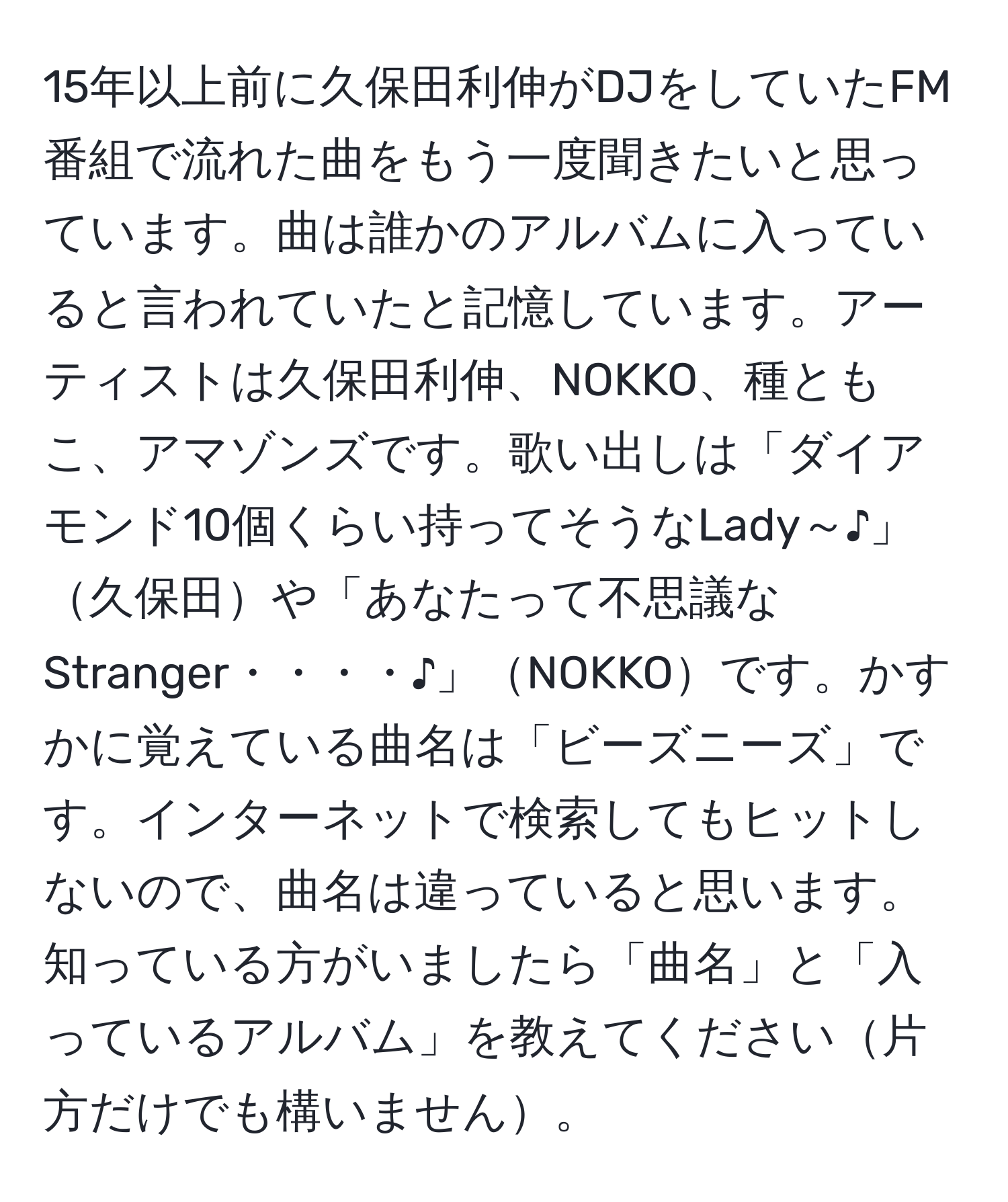 15年以上前に久保田利伸がDJをしていたFM番組で流れた曲をもう一度聞きたいと思っています。曲は誰かのアルバムに入っていると言われていたと記憶しています。アーティストは久保田利伸、NOKKO、種ともこ、アマゾンズです。歌い出しは「ダイアモンド10個くらい持ってそうなLady～♪」久保田や「あなたって不思議なStranger・・・・♪」NOKKOです。かすかに覚えている曲名は「ビーズニーズ」です。インターネットで検索してもヒットしないので、曲名は違っていると思います。知っている方がいましたら「曲名」と「入っているアルバム」を教えてください片方だけでも構いません。