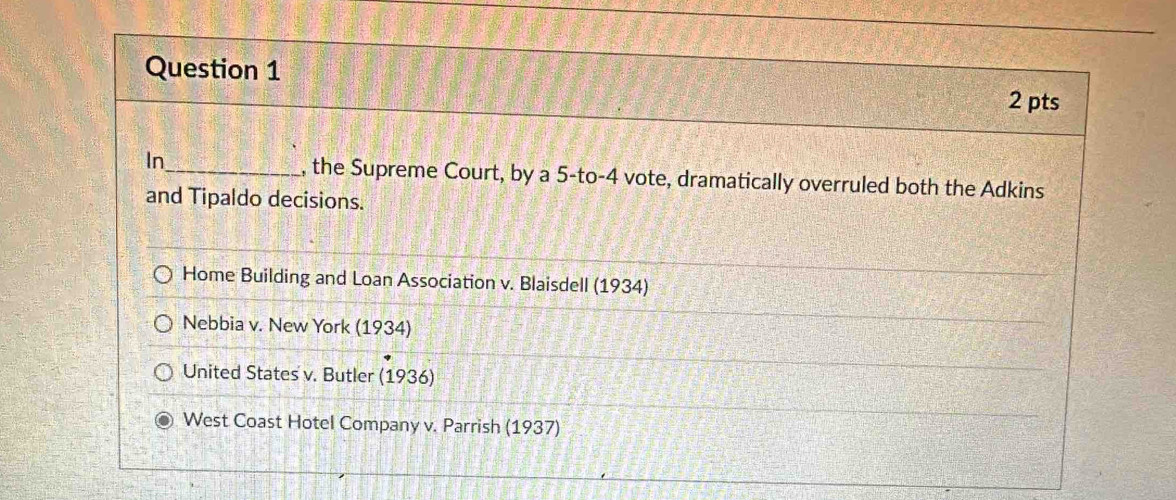 In_ , the Supreme Court, by a 5 -to- 4 vote, dramatically overruled both the Adkins 
and Tipaldo decisions. 
Home Building and Loan Association v. Blaisdell (1934) 
Nebbia v. New York (1934) 
United States v. Butler (1936) 
West Coast Hotel Company v. Parrish (1937)