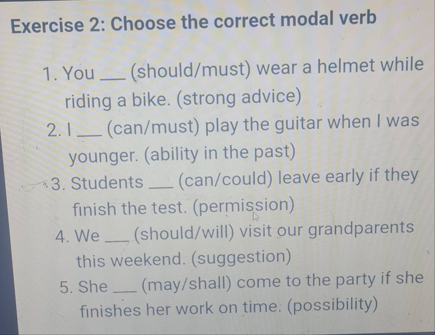 Choose the correct modal verb 
1. You _(should/must) wear a helmet while 
riding a bike. (strong advice) 
2.1 _(can/must) play the guitar when I was 
younger. (ability in the past) 
3. Students _(can/could) leave early if they 
finish the test. (permission) 
4. We _(should/will) visit our grandparents 
this weekend. (suggestion) 
5. She _(may/shall) come to the party if she 
finishes her work on time: (possibility)