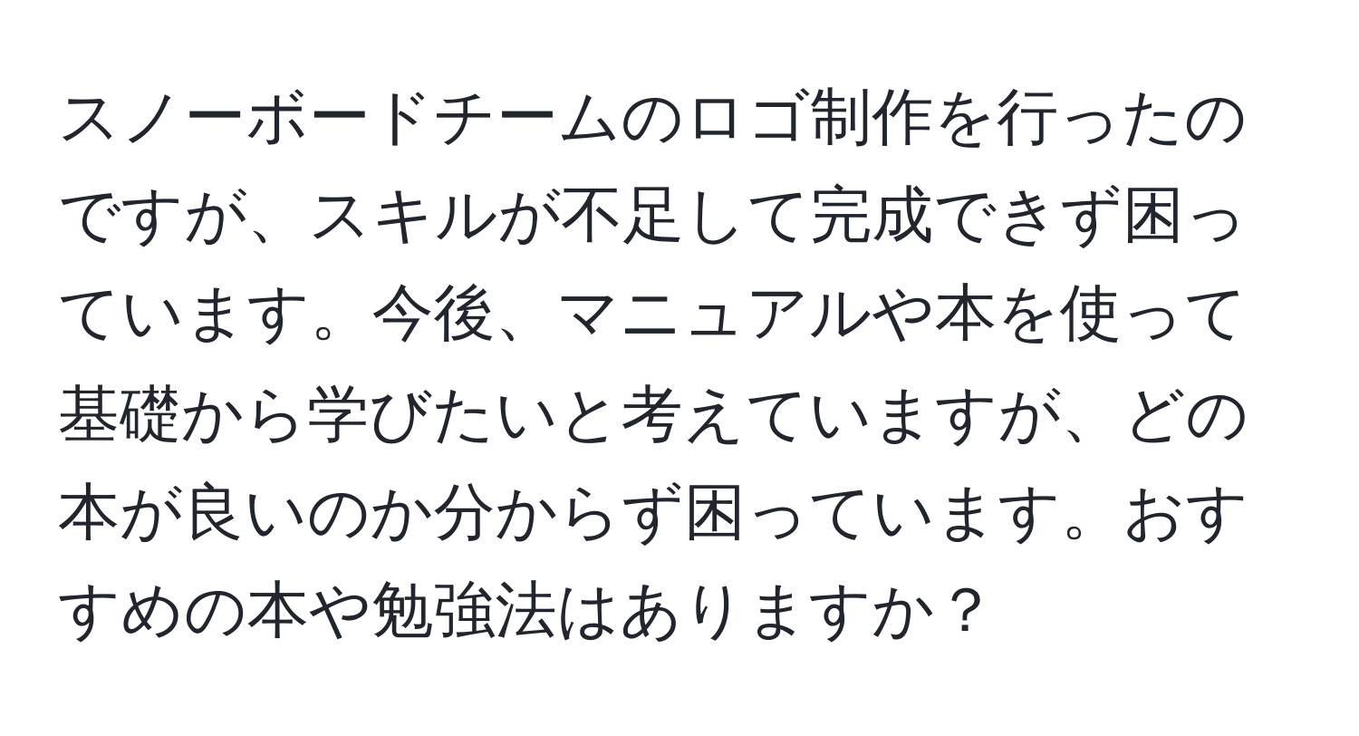 スノーボードチームのロゴ制作を行ったのですが、スキルが不足して完成できず困っています。今後、マニュアルや本を使って基礎から学びたいと考えていますが、どの本が良いのか分からず困っています。おすすめの本や勉強法はありますか？