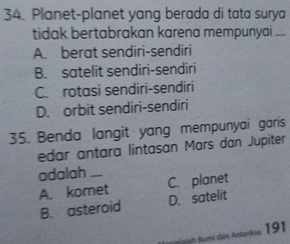 Planet-planet yang berada di tata surya
tidak bertabrakan karena mempunyai ....
A. berat sendiri-sendiri
B. satelit sendiri-sendiri
C. rotasi sendiri-sendiri
D. orbit sendiri-sendiri
35. Benda langit yang mempunyai garis
edar antara lintasan Mars dan Jupiter
adalah ....
A. komet C. planet
B. asteroid D. satelit
Bualaiah Bumi dan Antariksa 191