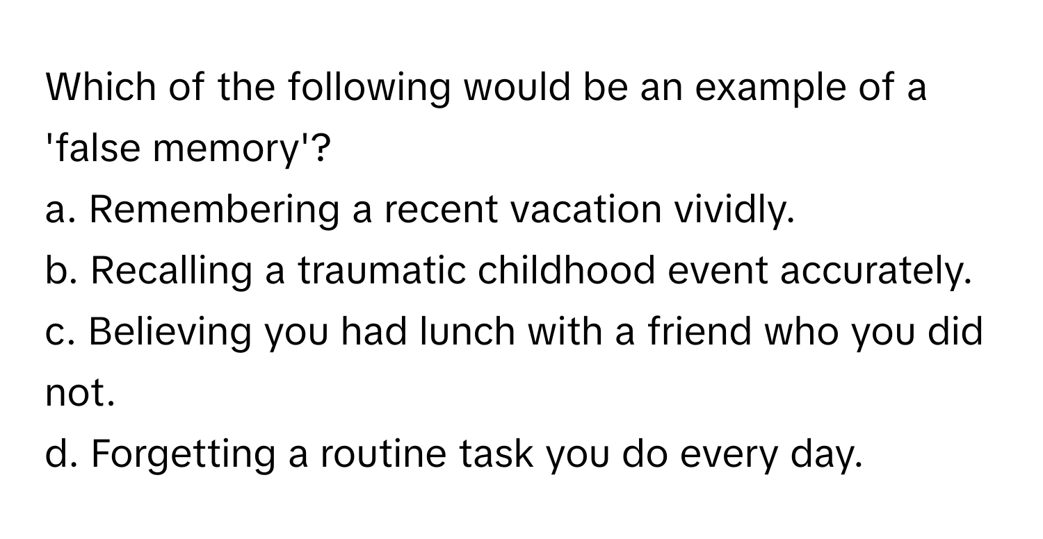 Which of the following would be an example of a 'false memory'?

a. Remembering a recent vacation vividly.
b. Recalling a traumatic childhood event accurately.
c. Believing you had lunch with a friend who you did not.
d. Forgetting a routine task you do every day.