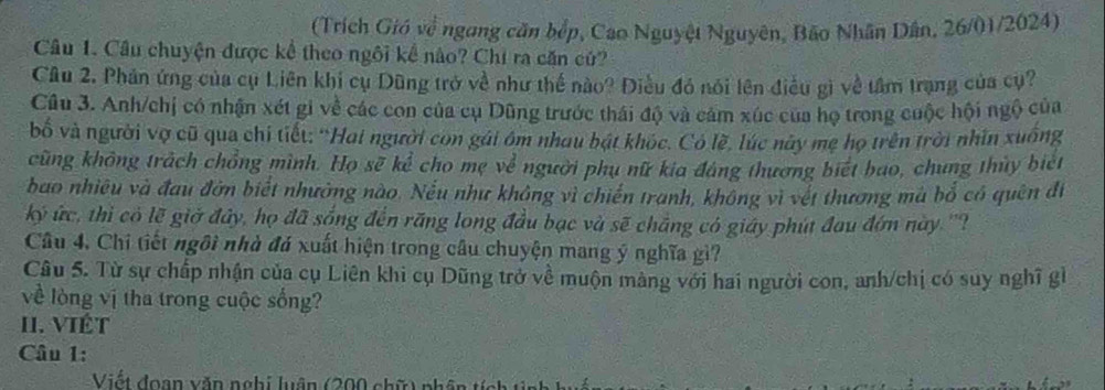 (Trích Gió về ngang căn bếp, Cao Nguyệt Nguyên, Bão Nhân Dân, 26/01/2024) 
Câu 1. Câu chuyện được kể theo ngôi kể nào? Chi ra căn cử? 
Câu 2. Phản ứng của cụ Liên khi cụ Dũng trở về như thế nào? Điều đó nói lên điều gì về tâm trang của cụ? 
Câu 3. Anh/chị có nhận xét gi về các con của cụ Dũng trước thái độ và cảm xúc của họ trong cuộc hội ngộ của 
bố và người vợ cũ qua chỉ tiết: “Hai người con gái ôm nhau bật khóc. Có lề, lúc này mẹ họ trên trời nhìn xuống 
cũng không trách chồng mình. Họ sẽ kể cho mẹ về người phụ nữ kia đáng thương biết bao, chung thủy biết 
bao nhiêu và đau đờn biết nhường nào. Nếu như không vì chiến tranh, không vì vết thương mà bổ có quên đi 
ký ức, thì có lẽ giớ đây, họ đã sống đến răng long đầu bạc và sẽ chắng có giáy phút đau đớn này ''? 
Câu 4, Chi tiết ngôi nhà đá xuất hiện trong câu chuyện mang ý nghĩa gì? 
Câu 5. Từ sự chấp nhận của cụ Liên khi cụ Dũng trở về muộn màng với hai người con, anh/chị có suy nghĩ gi 
về lòng vị tha trong cuộc sống? 
II. VIÊT 
Câu 1: 
Viết đoạn văn nghị luận (200 chữ