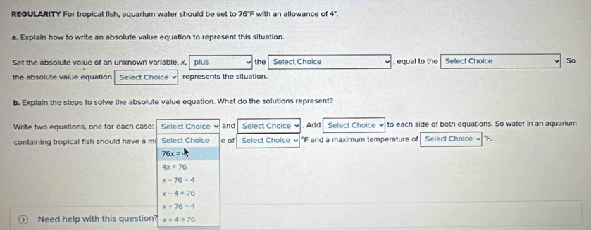 REGULARITY For tropical fish, aquarium water should be set to 76°F with an allowance of 4°. 
a. Explain how to write an absolute value equation to represent this situation.
Set the absolute value of an unknown variable, x, plus the Select Choice , equal to the Select Choice . So
the absolute value equation Select Choice represents the situation.
b. Explain the steps to solve the absolute value equation. What do the solutions represent?
Write two equations, one for each case: Select Choice and Select Choice . Add Select Choice to each side of both equations. So water in an aquarium
containing tropical fish should have a mi Select Choice e of Select Choice ~ *F and a maximum temperature of Select Choice * F.
76x=
4x=76
x-76=4
x-4=76
x+76=4
Need help with this question? x+4=76