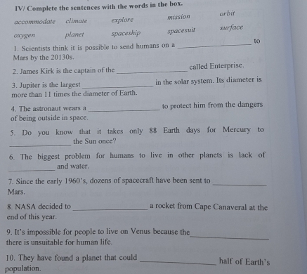 IV/ Complete the sentences with the words in the box.
mission
accommodate climate explore orbit
oxygen planet spaceship spacesuit surface
to
1. Scientists think it is possible to send humans on a
_
Mars by the 20130s.
2. James Kirk is the captain of the _called Enterprise.
3. Jupiter is the largest _in the solar system. Its diameter is
more than 11 times the diameter of Earth.
4. The astronaut wears a _to protect him from the dangers
of being outside in space.
5. Do you know that it takes only 88 Earth days for Mercury to
_
the Sun once?
6. The biggest problem for humans to live in other planets is lack of
_
and water.
7. Since the early 1960’s, dozens of spacecraft have been sent to
_
Mars.
8. NASA decided to _a rocket from Cape Canaveral at the
end of this year.
9. It’s impossible for people to live on Venus because the
there is unsuitable for human life.
_
10. They have found a planet that could _half of Earth's
population.