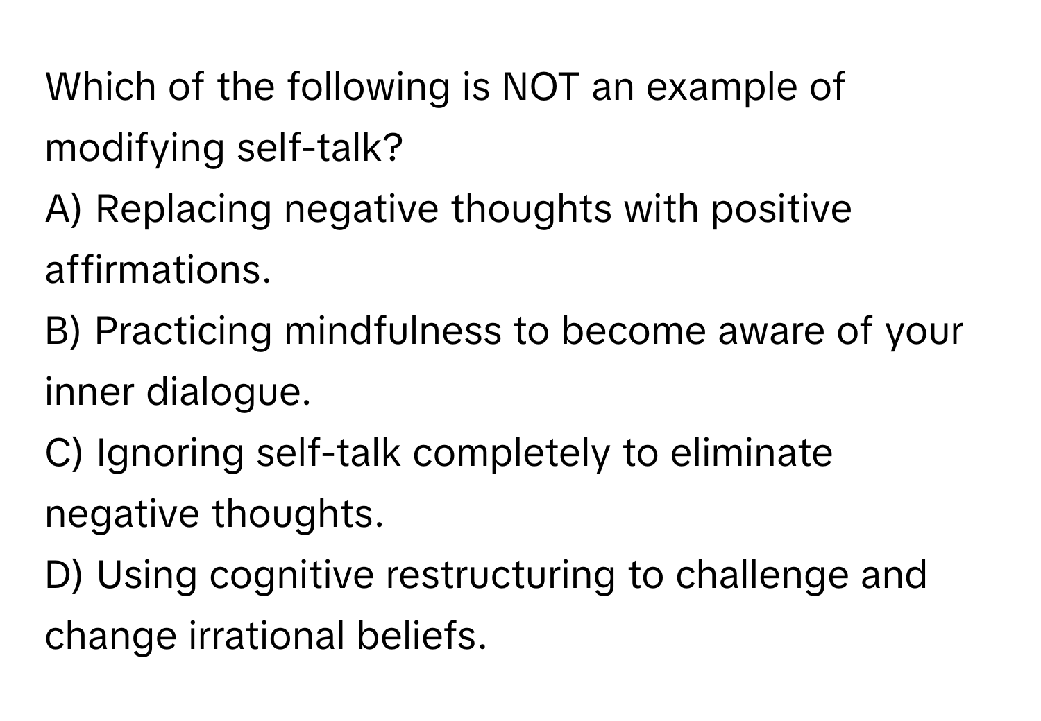 Which of the following is NOT an example of modifying self-talk?

A) Replacing negative thoughts with positive affirmations.
B) Practicing mindfulness to become aware of your inner dialogue.
C) Ignoring self-talk completely to eliminate negative thoughts.
D) Using cognitive restructuring to challenge and change irrational beliefs.