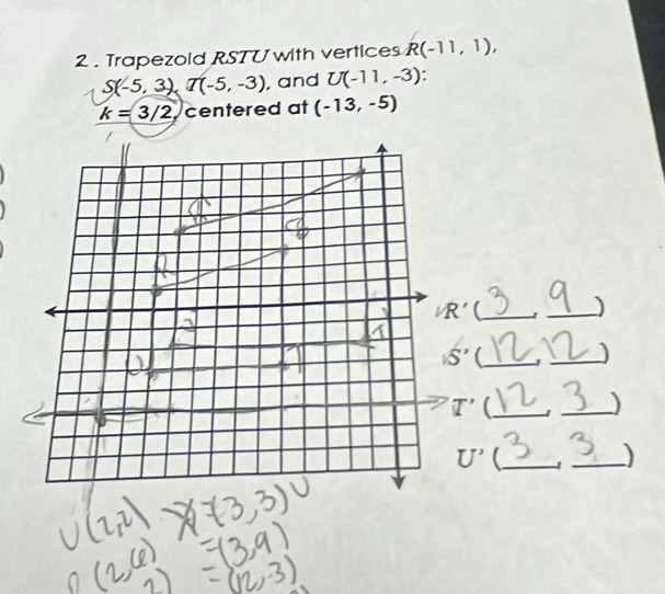 2 . Trapezold RSTU with vertices R(-11,1),
S(-5,3), T(-5,-3) , and U(-11,-3).
k=3/2 centered at (-13,-5)
/R' _1_
15' (_ 
_) 
T'(_ _)
U' _ 
_)