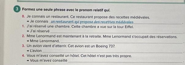 Formez une seule phrase avec le pronom relatif qui. 
0. Je connais un restaurant. Ce restaurant propose des recettes médiévales. 
Je connais un restaurant qui propose des recettes médiévales_ 
. 
1. J'ai réservé une chambre. Cette chambre a vue sur la tour Eiffel. 
J'ai réservé _. 
2. Mme Lenormand est maintenant à la retraite. Mme Lenormand s'occupait des réservations. 
+ Mme Lenormand, _. 
3. Un avion vient d'atterrir. Cet avion est un Boeing 737. 
L'avion_ 
. 
4. Vous m'avez conseillé un hôtel. Cet hôtel n'est pas très propre. 
Vous m'avez conseillé_ 
.