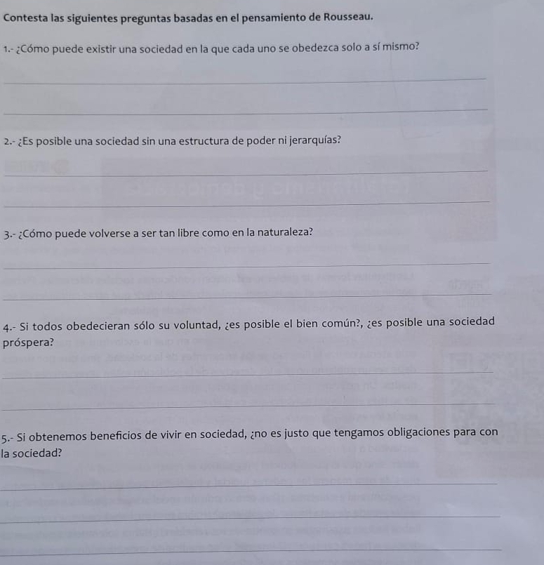 Contesta las siguientes preguntas basadas en el pensamiento de Rousseau. 
1.- ¿Cómo puede existir una sociedad en la que cada uno se obedezca solo a sí mismo? 
_ 
_ 
2.- ¿Es posible una sociedad sin una estructura de poder ni jerarquías? 
_ 
_ 
3.- ¿Cómo puede volverse a ser tan libre como en la naturaleza? 
_ 
_ 
4.- Si todos obedecieran sólo su voluntad, ¿es posible el bien común?, ¿es posible una sociedad 
próspera? 
_ 
_ 
5.- Si obtenemos beneficios de vivir en sociedad, ¿no es justo que tengamos obligaciones para con 
la sociedad? 
_ 
_ 
_