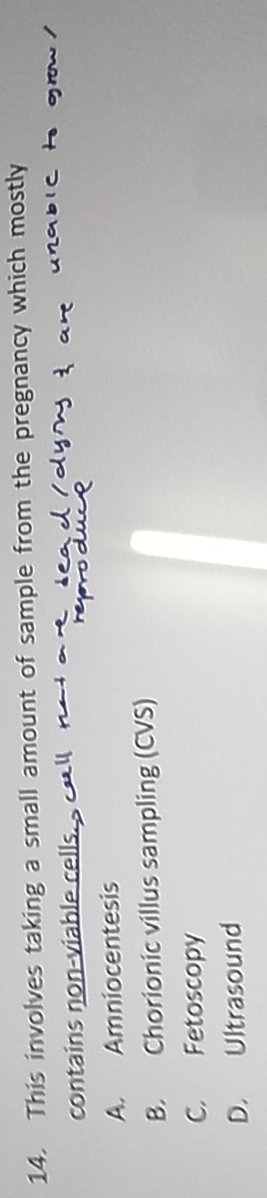 This involves taking a small amount of sample from the pregnancy which mostly
contains non-viable cells.
A. Amniocentesis
B. Chorionic villus sampling (CVS)
C. Fetoscopy
D. Ultrasound