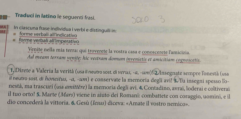 Traduci in latino le seguenti frasi. 
MA In ciascuna frase individua i verbi e distinguili in: 
RRE forme verbali all’indicativo 
forme verbali all´imperativo 
Venite nella mia terra: qui troverete la vostra casa e conoscerete l’amicizia. 
Ad meam terram venite: hic vestram domum invenietis et amicitiam cognoscetis. 
1, Direte a Valeria la verità (usa il neutro sost. di verus, -α, -um)! 2. Insegnate sempre l'onestà (usa 
il neutro sost. di honestus, -a, -um) e conservate la memoria degli avi! 3. Tu insegni spesso lo- 
nestà, ma trascuri (usa amittěre) la memoria degli avi. 4.Contadino, avrai, loderai e coltiverai 
il tuo orto! 5. Marte (Mars) viene in aiuto dei Romani: combattete con coraggio, uomini, e il 
dio concederà la vittoria. 6. Gesù (Iesus) diceva: «Amate il vostro nemico».