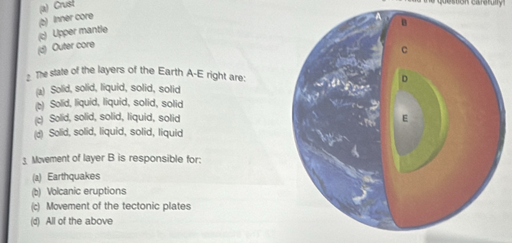 (a) Crust
(b) Inner core
(c) Upper mantle
(d) Outer core
2. The state of the layers of the Earth A-E right are:
(a) Solid, solid, liquid, solid, solid
(b) Solid, liquid, liquid, solid, solid
(c) Solid, solid, solid, liquid, solid
(d) Solid, solid, liquid, solid, liquid
3. Movement of layer B is responsible for:
(a) Earthquakes
(b) Volcanic eruptions
(c) Movement of the tectonic plates
(d) All of the above