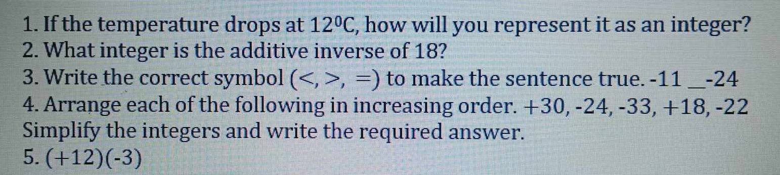 If the temperature drops at 12°C, , how will you represent it as an integer? 
2. What integer is the additive inverse of 18? 
3. Write the correct symbol (,=) to make the sentence true. -11 __ -24
4. Arrange each of the following in increasing order. +30, -24, -33, +18, -22
Simplify the integers and write the required answer. 
5. (+12)(-3)