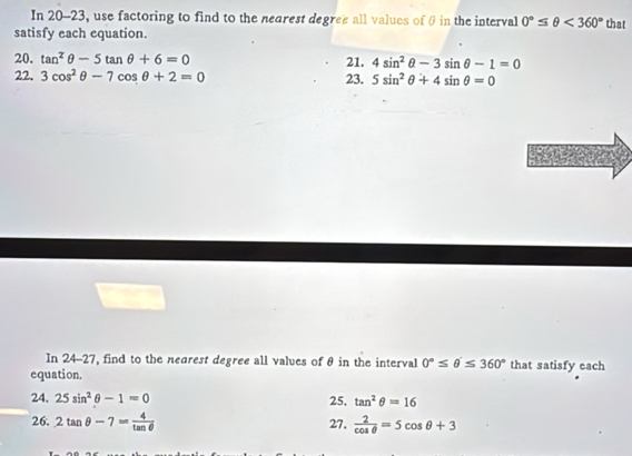 In 20-23, use factoring to find to the nearest degree all values of θ in the interval 0°≤ θ <360° that 
satisfy each equation. 
20. tan^2θ -5tan θ +6=0 21. 4sin^2θ -3sin θ -1=0
22. 3cos^2θ -7cos θ +2=0 23. 5sin^2θ +4sin θ =0
In 24-27, find to the nearest degree all values of θ in the interval 0°≤ θ '≤ 360°
equation. that satisfy each 
24, 25sin^2θ -1=0 25. tan^2θ =16
26. 2tan θ -7= 4/tan θ   27.  2/cos θ  =5cos θ +3