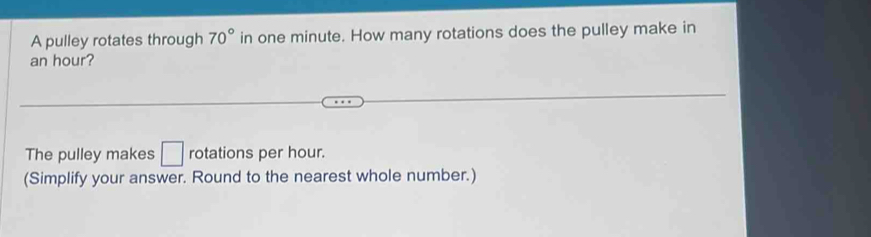 A pulley rotates through 70° in one minute. How many rotations does the pulley make in
an hour? 
The pulley makes □ rotations per hour. 
(Simplify your answer. Round to the nearest whole number.)