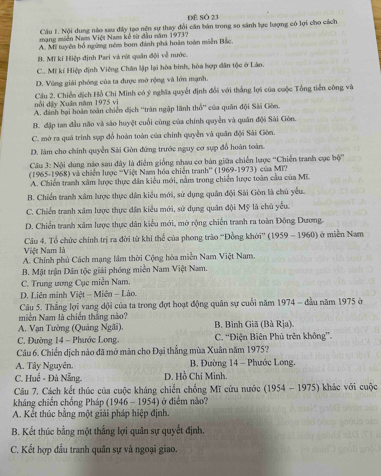 Đề SÓ 23
Câu 1. Nội dung nào sau đây tạo nên sự thay đổi căn bản trong so sánh lực lượng có lợi cho cách
mạng miền Nam Việt Nam kề từ đầu năm 1973?
A. Mĩ tuyên bố ngừng ném bom đánh phá hoàn toàn miền Bắc.
B. Mĩ kí Hiệp định Pari và rút quân đội về nước.
C.. Mĩ kí Hiệp định Viêng Chăn lập lại hòa bình, hòa hợp dân tộc ở Lào.
D. Vùng giải phóng của ta được mở rộng và lớn mạnh.
Câu 2. Chiến dịch Hồ Chí Minh có ý nghĩa quyết định đối với thắng lợi của cuộc Tổng tiến công và
nổi dậy Xuân năm 1975 vì
A. đánh bại hoàn toàn chiến dịch “tràn ngập lãnh thổ” của quân đội Sài Gòn.
B. đập tan đầu não và sào huyệt cuối cùng của chính quyền và quân đội Sài Gòn.
C. mở ra quá trình sụp đổ hoàn toàn của chính quyền và quân đội Sài Gòn.
D. làm cho chính quyền Sài Gòn đứng trước nguy cơ sụp đổ hoàn toàn.
Câu 3: Nội dung nào sau đây là điểm giống nhau cơ bản giữa chiến lược “Chiến tranh cục bộ”
(1965-1968) và chiến lược “Việt Nam hóa chiến tranh” (1969-1973) của Mĩ?
A. Chiến tranh xâm lược thực dân kiểu mới, nằm trong chiến lược toàn cầu của Mĩ.
B. Chiến tranh xâm lược thực dân kiểu mới, sử dụng quân đội Sài Gòn là chủ yếu.
C. Chiến tranh xâm lược thực dân kiểu mới, sử dụng quân đội Mỹ là chủ yếu.
D. Chiến tranh xâm lược thực dân kiểu mới, mở rộng chiến tranh ra toàn Đông Dương.
Câu 4. Tổ chức chính trị ra đời từ khí thế của phong trào “Đồng khởi” (1959 - 1960) ở miền Nam
Việt Nam là
A. Chính phủ Cách mạng lâm thời Cộng hòa miền Nam Việt Nam.
B. Mặt trận Dân tộc giải phóng miền Nam Việt Nam.
C. Trung ương Cục miền Nam.
D. Liên minh Việt - Miên - Lào.
Câu 5. Thắng lợi vang dội của ta trong đợt hoạt động quân sự cuối năm 1974 - đầu năm 1975 ở
miền Nam là chiến thắng nào?
A. Vạn Tường (Quảng Ngãi). B. Bình Giã (Bà Rịa).
C. Đường 14 - Phước Long. C. “Điện Biên Phủ trên không”.
Câu 6. Chiến dịch nào đã mở màn cho Đại thắng mùa Xuân năm 1975?
A. Tây Nguyên.  B. Đường 14 - Phước Long.
C. Huế - Đà Nẵng. D. Hồ Chí Minh.
Câu 7. Cách kết thúc của cuộc kháng chiến chống Mĩ cứu nước (1954 - 1975) khác với cuộc
kháng chiến chống Pháp (1946 - 1954) ở điểm nào?
A. Kết thúc bằng một giải pháp hiệp định.
B. Kết thúc bằng một thắng lợi quân sự quyết định.
C. Kết hợp đấu tranh quân sự và ngoại giao.