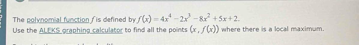 The polynomial function fis defined by f(x)=4x^4-2x^3-8x^2+5x+2. 
Use the ALEKS graphing calculator to find all the points (x,f(x)) where there is a local maximum.