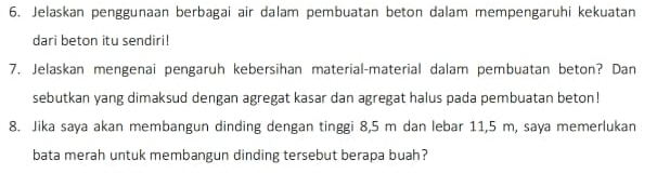 Jelaskan penggunaan berbagai air dalam pembuatan beton dalam mempengaruhi kekuatan 
dari beton itu sendiri! 
7. Jelaskan mengenai pengaruh kebersihan material-material dalam pembuatan beton? Dan 
sebutkan yang dimaksud dengan agregat kasar dan agregat halus pada pembuatan beton! 
8. Jika saya akan membangun dinding dengan tinggi 8,5 m dan lebar 11,5 m, saya memerlukan 
bata merah untuk membangun dinding tersebut berapa buah?