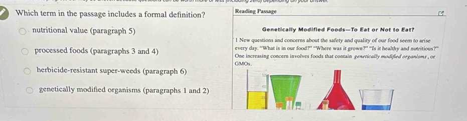 Which term in the passage includes a formal definition? Reading Passage
nutritional value (paragraph 5) Genetically Modified Foods—To Eat or Not to Eat?
1 New questions and concerns about the safety and quality of our food seem to arise
every day. “What is in our food?” “Where was it grown?” “Is it healthy and nutritious?”
processed foods (paragraphs 3 and 4) One increasing concern involves foods that contain genetically modified organisms , or
GMOs.
herbicide-resistant super-weeds (paragraph 6)
genetically modified organisms (paragraphs 1 and 2)