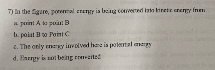 In the figure, potential energy is being converted into kinetic energy from
a. point A to point B
b. point B to Point C
c. The only energy involved here is potential energy
d. Energy is not being converted