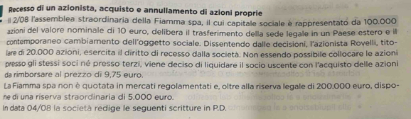 Recesso di un azionista, acquisto e annullamento di azioni proprie 
l 2/08 l'assemblea straordinaria della Fiamma spa, il cui capitale sociale è rappresentato da 100.000
azioni del valore nominale di 10 euro, delibera il trasferimento della sede legale in un Paese estero e il 
contemporaneo cambiamento dell’oggetto sociale. Dissentendo dalle decisioni, l'azionista Rovelli, tito- 
læ di 20.000 azioni, esercita il diritto di recesso dalla società. Non essendo possibile collocare le azioni 
presso gli stessi soci né presso terzi, viene deciso di liquidare il socio uscente con l'acquisto delle azioni 
da rimborsare al prezzo di 9,75 euro
La Fiamma spa non è quotata in mercati regolamentati e, oltre alla riserva legale di 200.000 euro, dispo- 
ne di una riserva straordinaria di 5.000 euro. 
In data 04/08 la società redige le seguenti scritture in P.D.